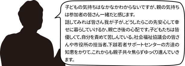 子どもの気持ちはなかなかわからないですが、親の気持ちは参加者の皆さん一緒だと感じます。
話してみれば皆さん我が子が、どうしたらこの先安心して幸せに暮らしていけるか、親亡き後の心配です。子どもたちは皆優しくて、自分を責めて苦しんでいる。社会福祉協議会の皆さんや市役所の担当者、下越若者サポートセンターの方達の知恵をかりて、これからも親子共々焦らずゆっくり進んでいきます。