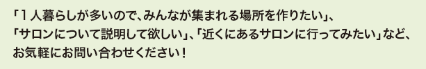 「1人暮らしが多いので、みんなが集まれる場所を作りたい」、
「サロンについて説明して欲しい」、「近くにあるサロンに行ってみたい」など、お気軽にお問い合わせください!